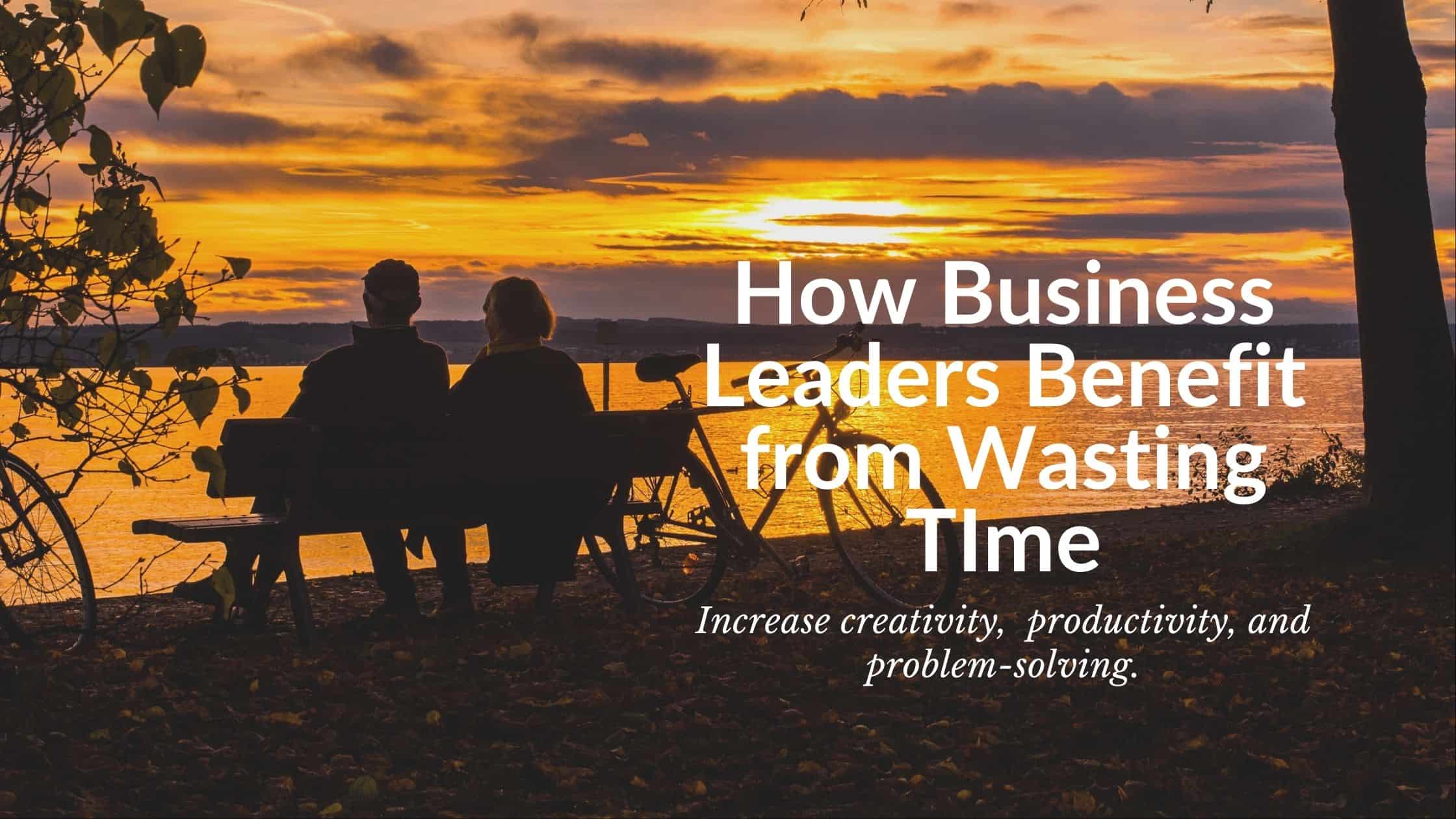Business leaders benefit from wasting time. Here's why its important and how to do it.how