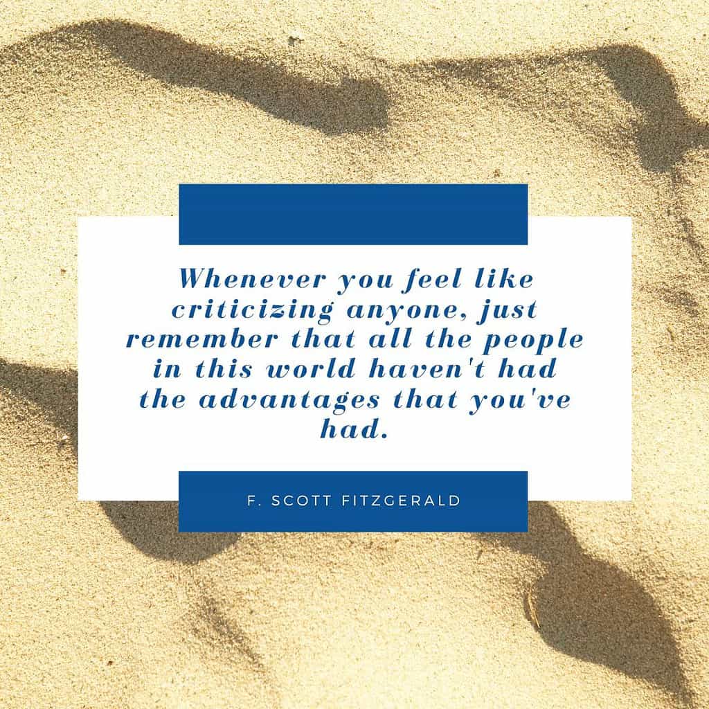 Whenever you feel like criticizing anyone, just remember that all the people in this world haven't had the advantages that you've had." – F. Scott Fitzgerald